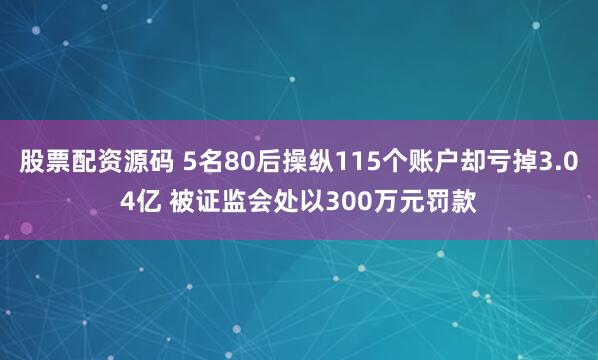 股票配资源码 5名80后操纵115个账户却亏掉3.04亿 被证监会处以300万元罚款