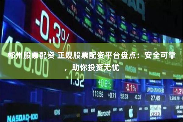 郴州股票配资 正规股票配资平台盘点：安全可靠，助你投资无忧