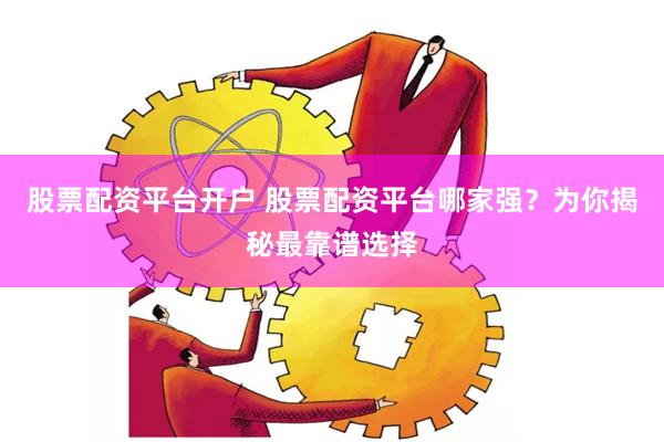 股票配资平台开户 股票配资平台哪家强？为你揭秘最靠谱选择