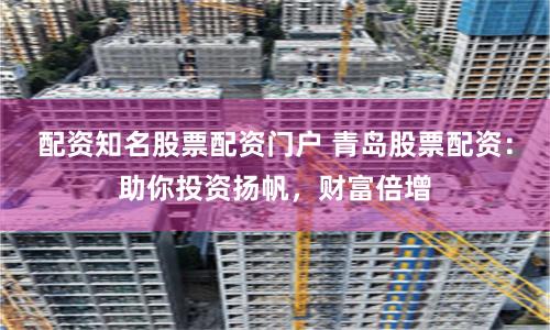 配资知名股票配资门户 青岛股票配资：助你投资扬帆，财富倍增