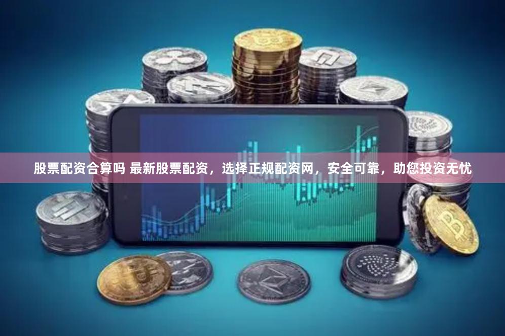 股票配资合算吗 最新股票配资，选择正规配资网，安全可靠，助您投资无忧