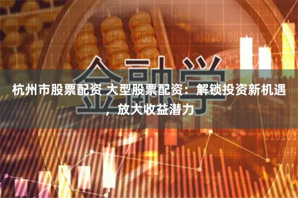 杭州市股票配资 大型股票配资：解锁投资新机遇，放大收益潜力