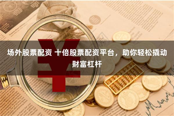场外股票配资 十倍股票配资平台，助你轻松撬动财富杠杆