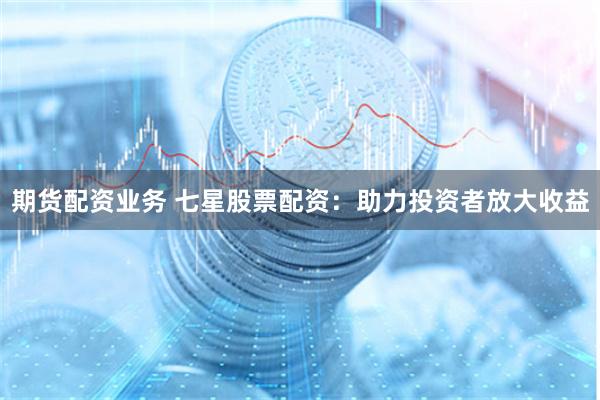 期货配资业务 七星股票配资：助力投资者放大收益
