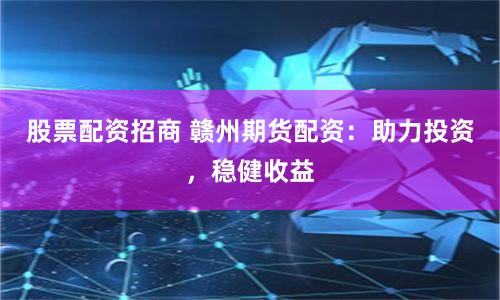股票配资招商 赣州期货配资：助力投资，稳健收益