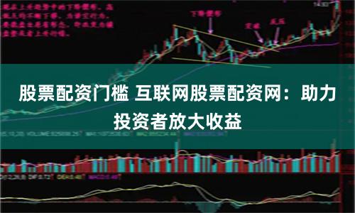 股票配资门槛 互联网股票配资网：助力投资者放大收益