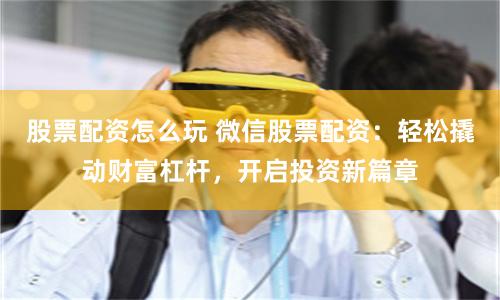 股票配资怎么玩 微信股票配资：轻松撬动财富杠杆，开启投资新篇章