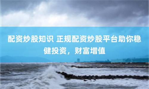 配资炒股知识 正规配资炒股平台助你稳健投资，财富增值