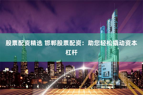 股票配资精选 邯郸股票配资：助您轻松撬动资本杠杆