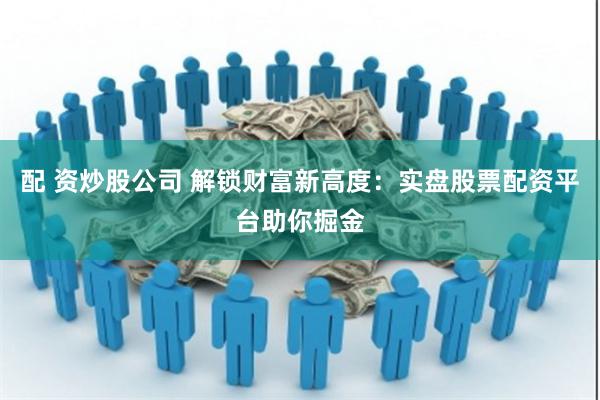 配 资炒股公司 解锁财富新高度：实盘股票配资平台助你掘金