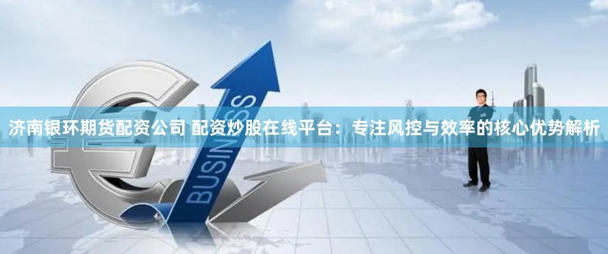 济南银环期货配资公司 配资炒股在线平台：专注风控与效率的核心优势解析