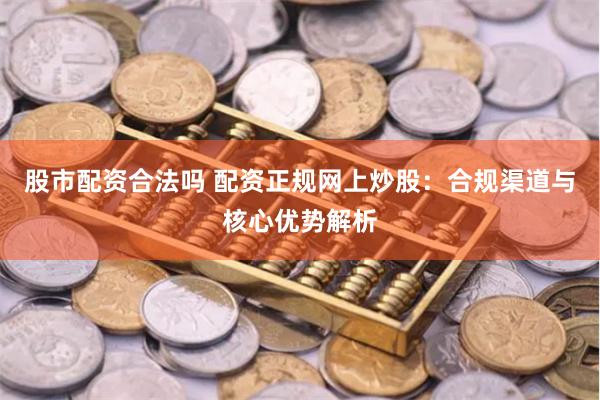 股市配资合法吗 配资正规网上炒股：合规渠道与核心优势解析