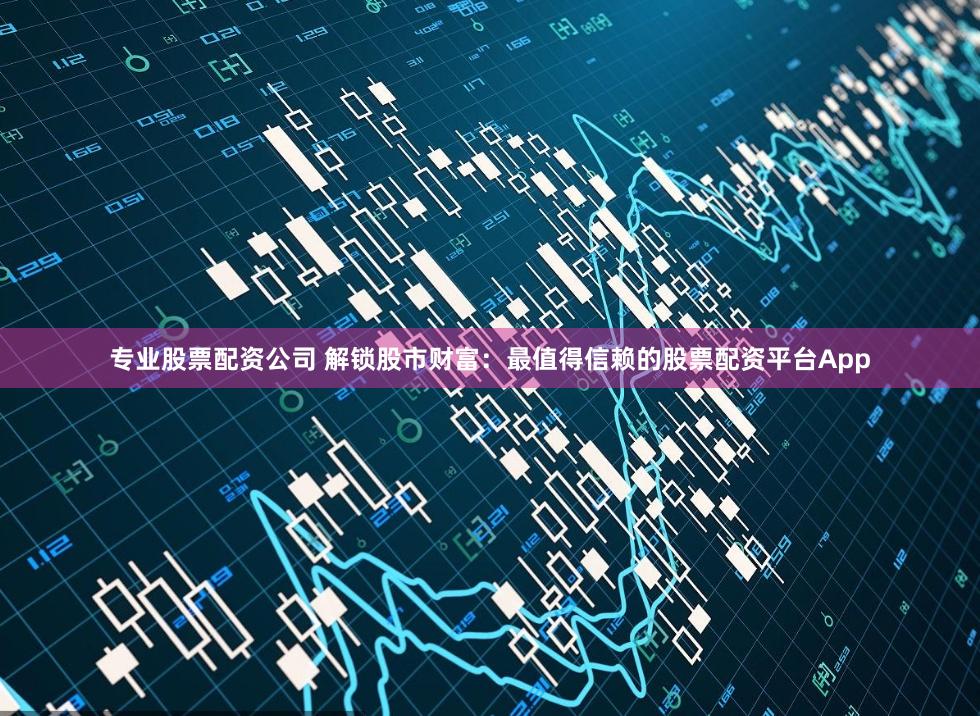 专业股票配资公司 解锁股市财富：最值得信赖的股票配资平台App
