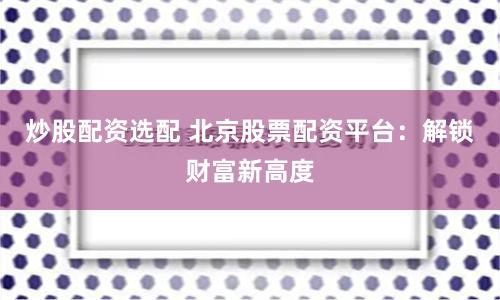 炒股配资选配 北京股票配资平台:解锁财富新高度