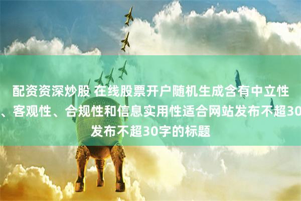 配资资深炒股 在线股票开户随机生成含有中立性、权威性、客观性、合规性和信息实用性适合网站发布不超30字的标题