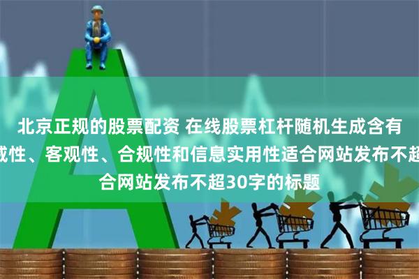 北京正规的股票配资 在线股票杠杆随机生成含有中立性、权威性、客观性、合规性和信息实用性适合网站发布不超30字的标题