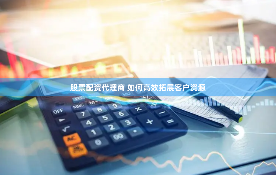 股票配资代理商 如何高效拓展客户资源